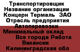 Транспортировщик › Название организации ­ Концерн Термаль, ЗАО › Отрасль предприятия ­ Автоперевозки › Минимальный оклад ­ 17 000 - Все города Работа » Вакансии   . Калининградская обл.,Приморск г.